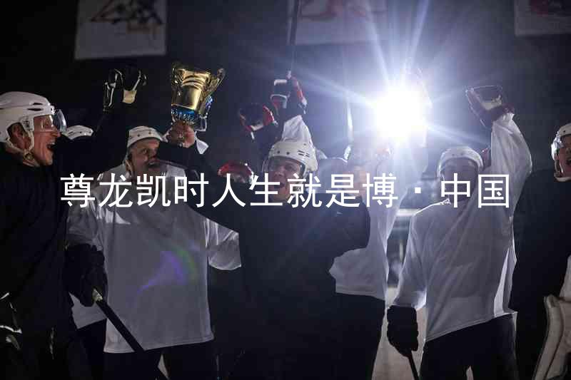 尊龙凯时人生就是博·中国