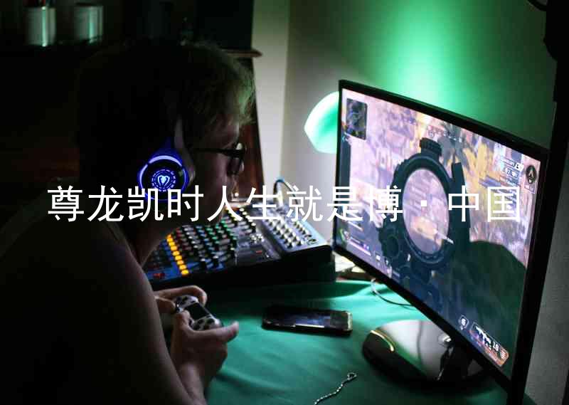 尊龙凯时人生就是博·中国